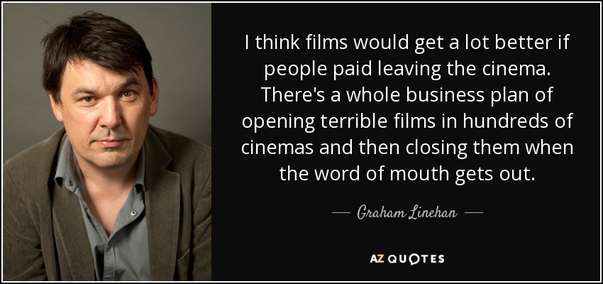 I think films would get a lot better if people paid leaving the cinema. There's a whole business plan of opening terrible films in hundreds of cinemas and then closing them when the word of mouth gets out. - Graham Linehan