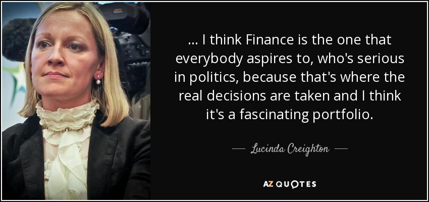 ... I think Finance is the one that everybody aspires to, who's serious in politics, because that's where the real decisions are taken and I think it's a fascinating portfolio. - Lucinda Creighton