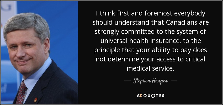 I think first and foremost everybody should understand that Canadians are strongly committed to the system of universal health insurance, to the principle that your ability to pay does not determine your access to critical medical service. - Stephen Harper