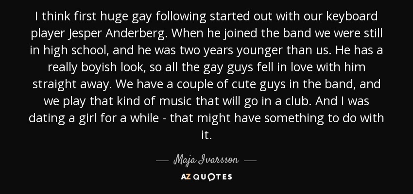 I think first huge gay following started out with our keyboard player Jesper Anderberg. When he joined the band we were still in high school, and he was two years younger than us. He has a really boyish look, so all the gay guys fell in love with him straight away. We have a couple of cute guys in the band, and we play that kind of music that will go in a club. And I was dating a girl for a while - that might have something to do with it. - Maja Ivarsson