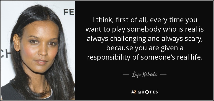 I think, first of all, every time you want to play somebody who is real is always challenging and always scary, because you are given a responsibility of someone's real life. - Liya Kebede