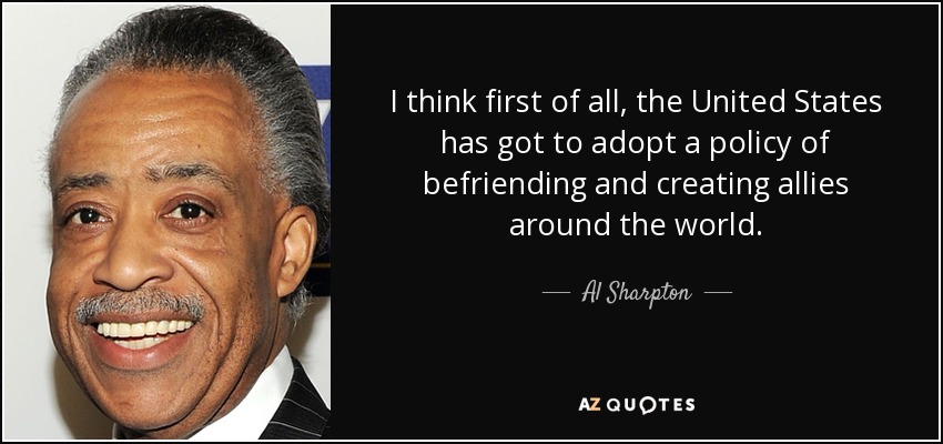 I think first of all, the United States has got to adopt a policy of befriending and creating allies around the world. - Al Sharpton
