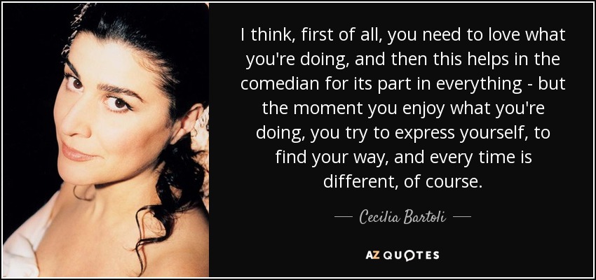 I think, first of all, you need to love what you're doing, and then this helps in the comedian for its part in everything - but the moment you enjoy what you're doing, you try to express yourself, to find your way, and every time is different, of course. - Cecilia Bartoli