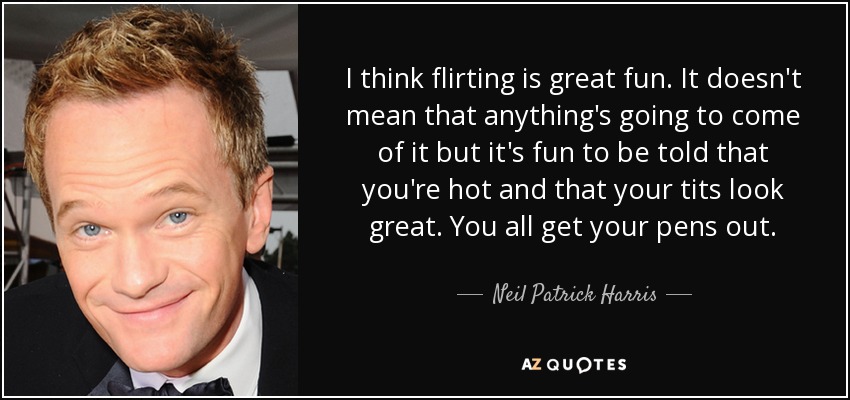I think flirting is great fun. It doesn't mean that anything's going to come of it but it's fun to be told that you're hot and that your tits look great. You all get your pens out. - Neil Patrick Harris
