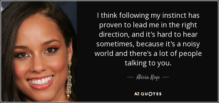 I think following my instinct has proven to lead me in the right direction, and it's hard to hear sometimes, because it's a noisy world and there's a lot of people talking to you. - Alicia Keys