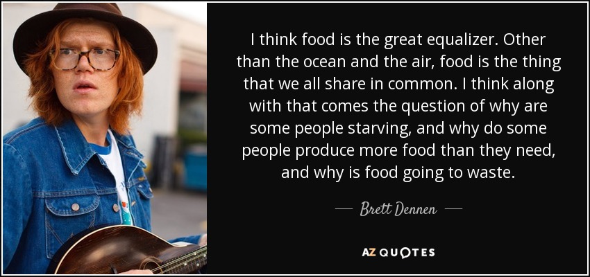 I think food is the great equalizer. Other than the ocean and the air, food is the thing that we all share in common. I think along with that comes the question of why are some people starving, and why do some people produce more food than they need, and why is food going to waste. - Brett Dennen