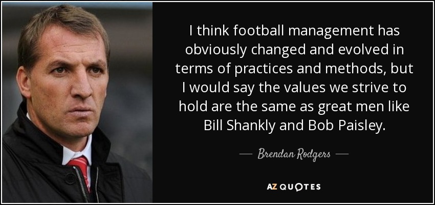 I think football management has obviously changed and evolved in terms of practices and methods, but I would say the values we strive to hold are the same as great men like Bill Shankly and Bob Paisley. - Brendan Rodgers