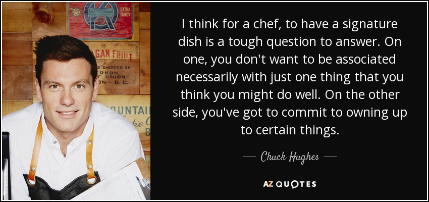 I think for a chef, to have a signature dish is a tough question to answer. On one, you don't want to be associated necessarily with just one thing that you think you might do well. On the other side, you've got to commit to owning up to certain things. - Chuck Hughes