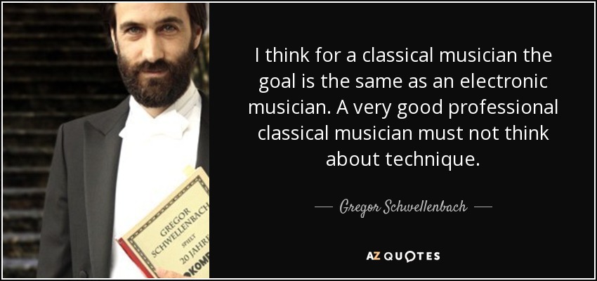 I think for a classical musician the goal is the same as an electronic musician. A very good professional classical musician must not think about technique. - Gregor Schwellenbach
