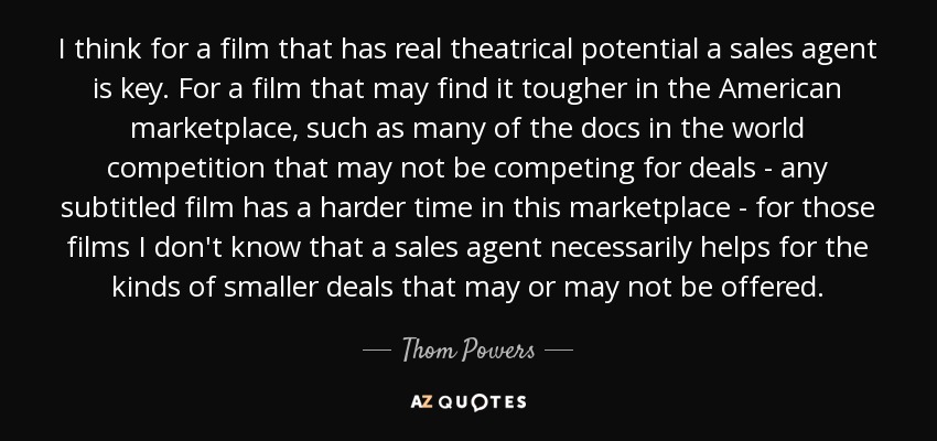 I think for a film that has real theatrical potential a sales agent is key. For a film that may find it tougher in the American marketplace, such as many of the docs in the world competition that may not be competing for deals - any subtitled film has a harder time in this marketplace - for those films I don't know that a sales agent necessarily helps for the kinds of smaller deals that may or may not be offered. - Thom Powers