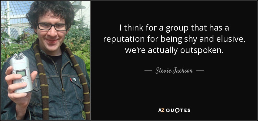 I think for a group that has a reputation for being shy and elusive, we're actually outspoken. - Stevie Jackson