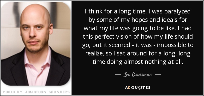 I think for a long time, I was paralyzed by some of my hopes and ideals for what my life was going to be like. I had this perfect vision of how my life should go, but it seemed - it was - impossible to realize, so I sat around for a long, long time doing almost nothing at all. - Lev Grossman