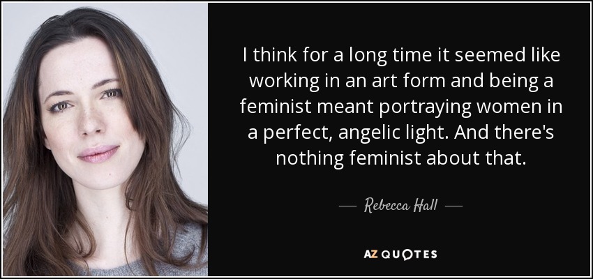 I think for a long time it seemed like working in an art form and being a feminist meant portraying women in a perfect, angelic light. And there's nothing feminist about that. - Rebecca Hall