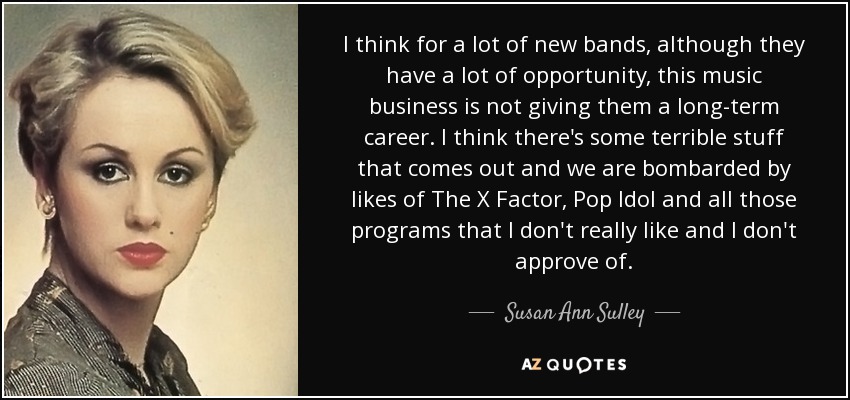 I think for a lot of new bands, although they have a lot of opportunity, this music business is not giving them a long-term career. I think there's some terrible stuff that comes out and we are bombarded by likes of The X Factor, Pop Idol and all those programs that I don't really like and I don't approve of. - Susan Ann Sulley