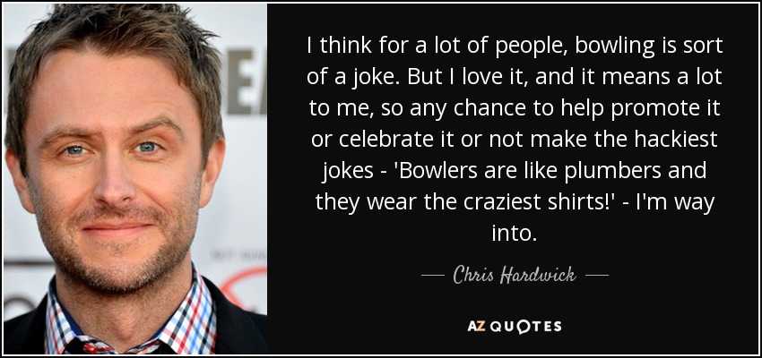 I think for a lot of people, bowling is sort of a joke. But I love it, and it means a lot to me, so any chance to help promote it or celebrate it or not make the hackiest jokes - 'Bowlers are like plumbers and they wear the craziest shirts!' - I'm way into. - Chris Hardwick