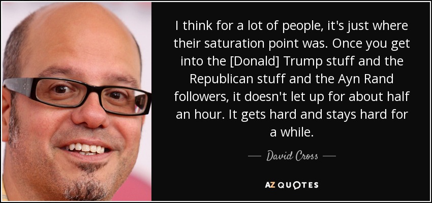I think for a lot of people, it's just where their saturation point was. Once you get into the [Donald] Trump stuff and the Republican stuff and the Ayn Rand followers, it doesn't let up for about half an hour. It gets hard and stays hard for a while. - David Cross