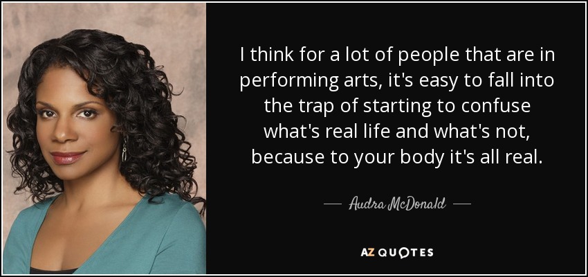 I think for a lot of people that are in performing arts, it's easy to fall into the trap of starting to confuse what's real life and what's not, because to your body it's all real. - Audra McDonald