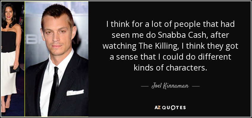 I think for a lot of people that had seen me do Snabba Cash, after watching The Killing, I think they got a sense that I could do different kinds of characters. - Joel Kinnaman