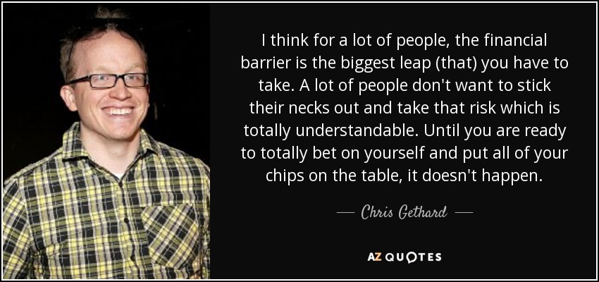 I think for a lot of people, the financial barrier is the biggest leap (that) you have to take. A lot of people don't want to stick their necks out and take that risk which is totally understandable. Until you are ready to totally bet on yourself and put all of your chips on the table, it doesn't happen. - Chris Gethard