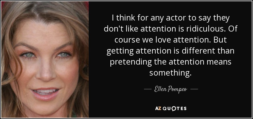 I think for any actor to say they don't like attention is ridiculous. Of course we love attention. But getting attention is different than pretending the attention means something. - Ellen Pompeo