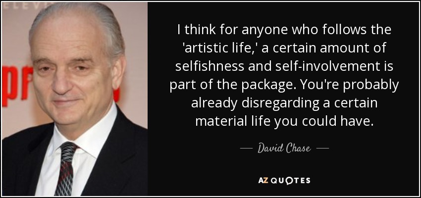 I think for anyone who follows the 'artistic life,' a certain amount of selfishness and self-involvement is part of the package. You're probably already disregarding a certain material life you could have. - David Chase