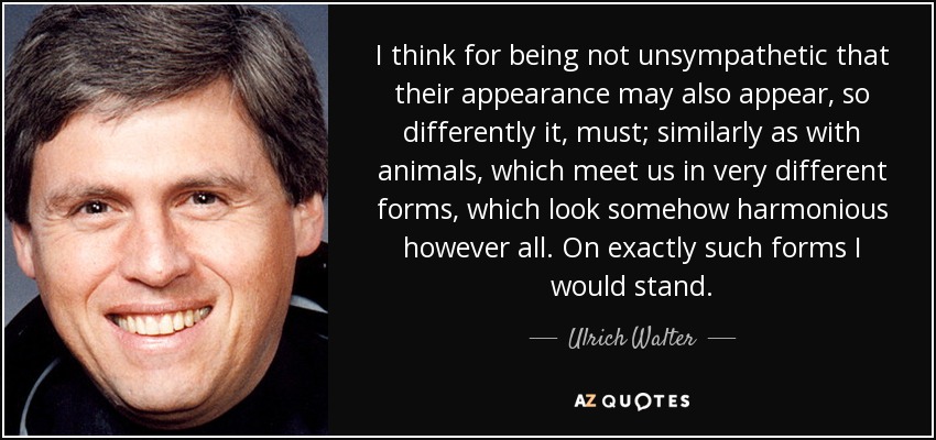 I think for being not unsympathetic that their appearance may also appear, so differently it, must; similarly as with animals, which meet us in very different forms, which look somehow harmonious however all. On exactly such forms I would stand. - Ulrich Walter
