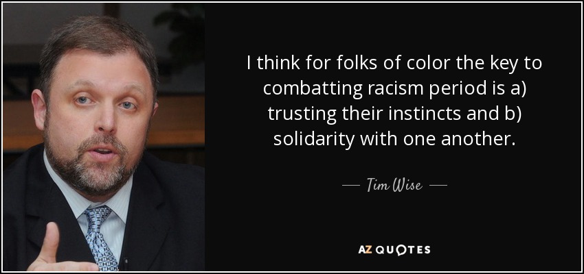 I think for folks of color the key to combatting racism period is a) trusting their instincts and b) solidarity with one another. - Tim Wise