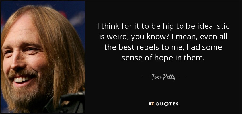 I think for it to be hip to be idealistic is weird, you know? I mean, even all the best rebels to me, had some sense of hope in them. - Tom Petty