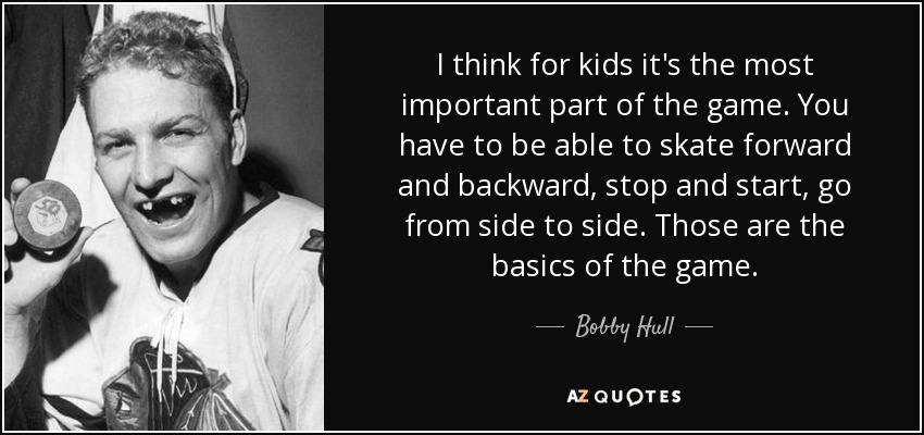 I think for kids it's the most important part of the game. You have to be able to skate forward and backward, stop and start, go from side to side. Those are the basics of the game. - Bobby Hull