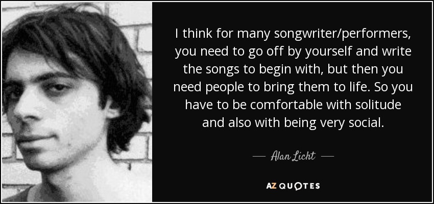 I think for many songwriter/performers, you need to go off by yourself and write the songs to begin with, but then you need people to bring them to life. So you have to be comfortable with solitude and also with being very social. - Alan Licht