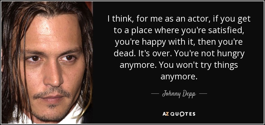 I think, for me as an actor, if you get to a place where you're satisfied, you're happy with it, then you're dead. It's over. You're not hungry anymore. You won't try things anymore. - Johnny Depp