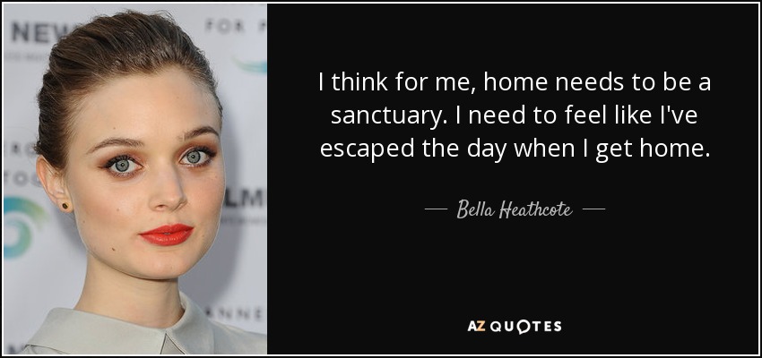 I think for me, home needs to be a sanctuary. I need to feel like I've escaped the day when I get home. - Bella Heathcote