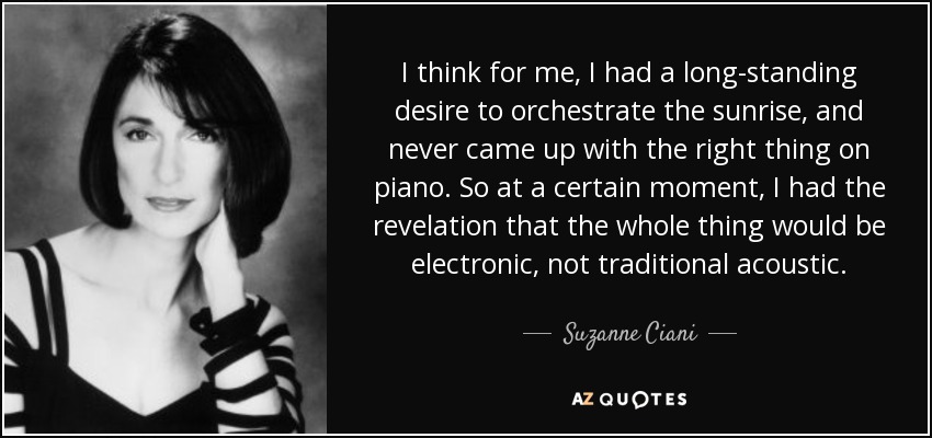 I think for me, I had a long-standing desire to orchestrate the sunrise, and never came up with the right thing on piano. So at a certain moment, I had the revelation that the whole thing would be electronic, not traditional acoustic. - Suzanne Ciani