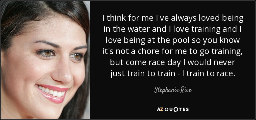 I think for me I've always loved being in the water and I love training and I love being at the pool so you know it's not a chore for me to go training, but come race day I would never just train to train - I train to race. - Stephanie Rice
