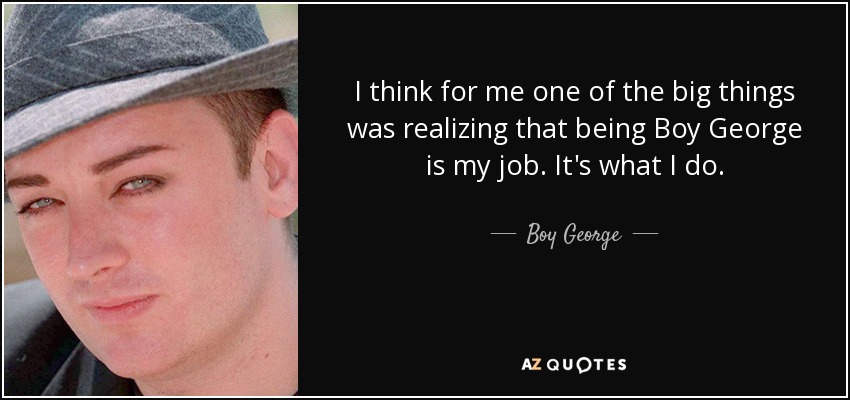 I think for me one of the big things was realizing that being Boy George is my job. It's what I do. - Boy George