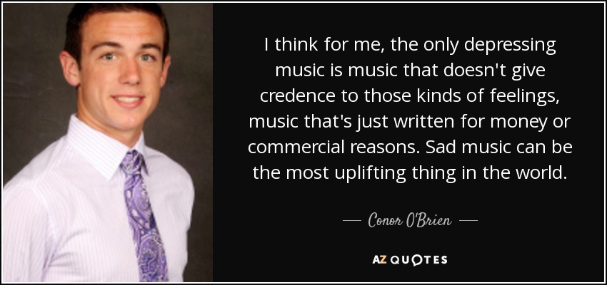 I think for me, the only depressing music is music that doesn't give credence to those kinds of feelings, music that's just written for money or commercial reasons. Sad music can be the most uplifting thing in the world. - Conor O'Brien