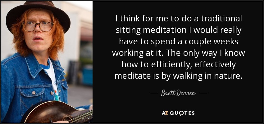 I think for me to do a traditional sitting meditation I would really have to spend a couple weeks working at it. The only way I know how to efficiently, effectively meditate is by walking in nature. - Brett Dennen