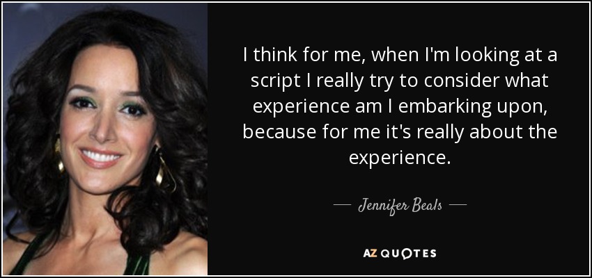 I think for me, when I'm looking at a script I really try to consider what experience am I embarking upon, because for me it's really about the experience. - Jennifer Beals