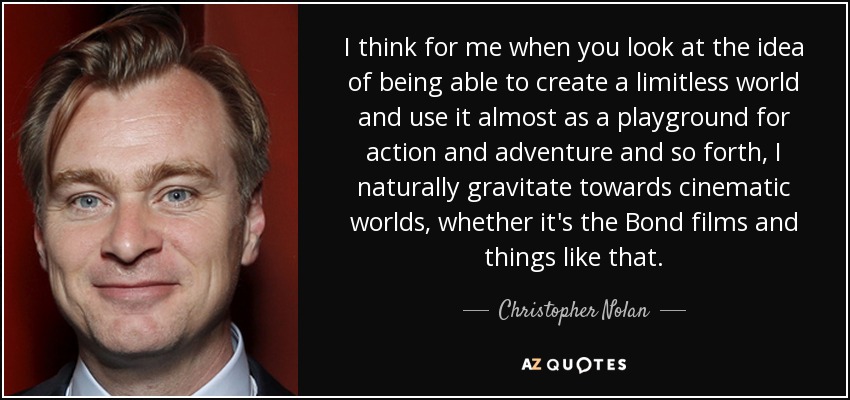 I think for me when you look at the idea of being able to create a limitless world and use it almost as a playground for action and adventure and so forth, I naturally gravitate towards cinematic worlds, whether it's the Bond films and things like that. - Christopher Nolan