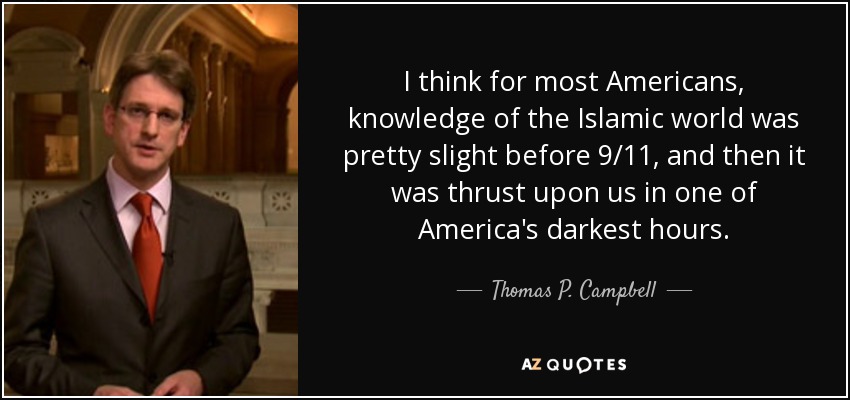 I think for most Americans, knowledge of the Islamic world was pretty slight before 9/11, and then it was thrust upon us in one of America's darkest hours. - Thomas P. Campbell