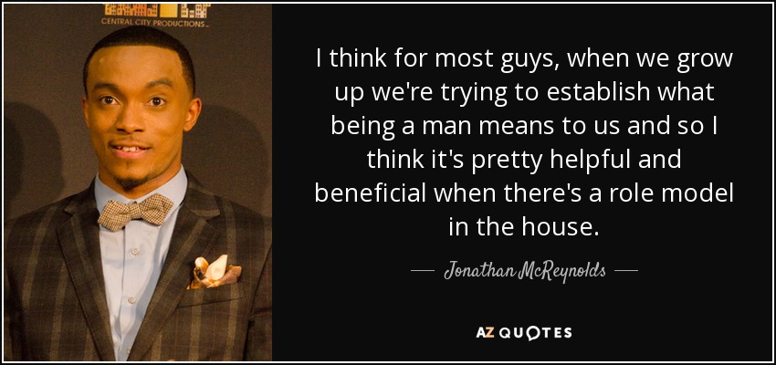 I think for most guys, when we grow up we're trying to establish what being a man means to us and so I think it's pretty helpful and beneficial when there's a role model in the house. - Jonathan McReynolds