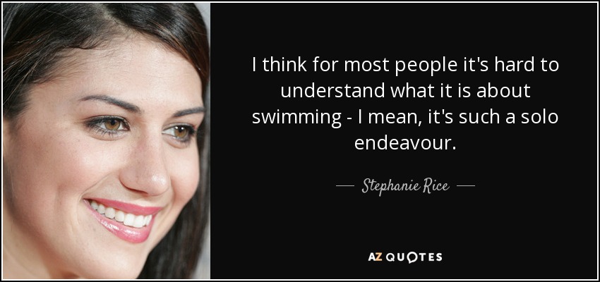 I think for most people it's hard to understand what it is about swimming - I mean, it's such a solo endeavour. - Stephanie Rice