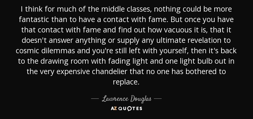 I think for much of the middle classes, nothing could be more fantastic than to have a contact with fame. But once you have that contact with fame and find out how vacuous it is, that it doesn't answer anything or supply any ultimate revelation to cosmic dilemmas and you're still left with yourself, then it's back to the drawing room with fading light and one light bulb out in the very expensive chandelier that no one has bothered to replace. - Lawrence Douglas