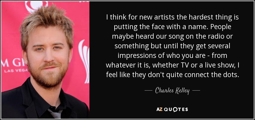 I think for new artists the hardest thing is putting the face with a name. People maybe heard our song on the radio or something but until they get several impressions of who you are - from whatever it is, whether TV or a live show, I feel like they don't quite connect the dots. - Charles Kelley