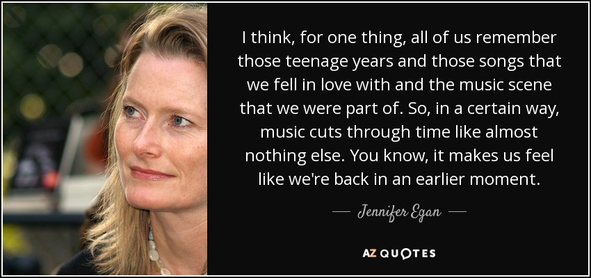 I think, for one thing, all of us remember those teenage years and those songs that we fell in love with and the music scene that we were part of. So, in a certain way, music cuts through time like almost nothing else. You know, it makes us feel like we're back in an earlier moment. - Jennifer Egan