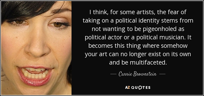 I think, for some artists, the fear of taking on a political identity stems from not wanting to be pigeonholed as political actor or a political musician. It becomes this thing where somehow your art can no longer exist on its own and be multifaceted. - Carrie Brownstein