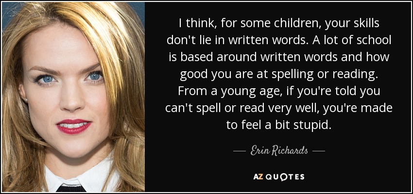 I think, for some children, your skills don't lie in written words. A lot of school is based around written words and how good you are at spelling or reading. From a young age, if you're told you can't spell or read very well, you're made to feel a bit stupid. - Erin Richards