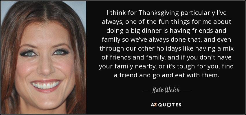 I think for Thanksgiving particularly I've always, one of the fun things for me about doing a big dinner is having friends and family so we've always done that, and even through our other holidays like having a mix of friends and family, and if you don't have your family nearby, or it's tough for you, find a friend and go and eat with them. - Kate Walsh