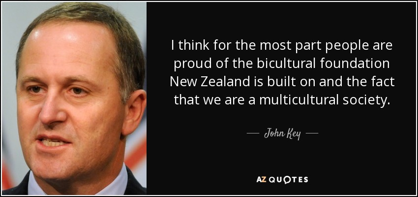 I think for the most part people are proud of the bicultural foundation New Zealand is built on and the fact that we are a multicultural society. - John Key