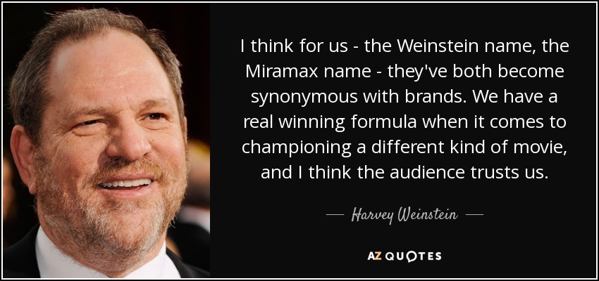 I think for us - the Weinstein name, the Miramax name - they've both become synonymous with brands. We have a real winning formula when it comes to championing a different kind of movie, and I think the audience trusts us. - Harvey Weinstein